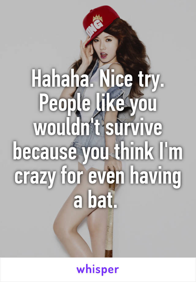 Hahaha. Nice try. People like you wouldn't survive because you think I'm crazy for even having a bat. 