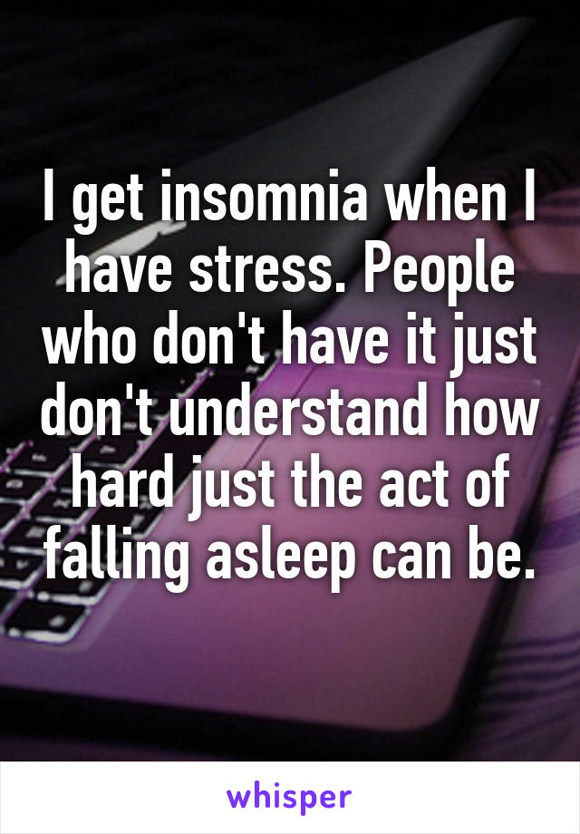 I get insomnia when I have stress. People who don't have it just don't understand how hard just the act of falling asleep can be. 