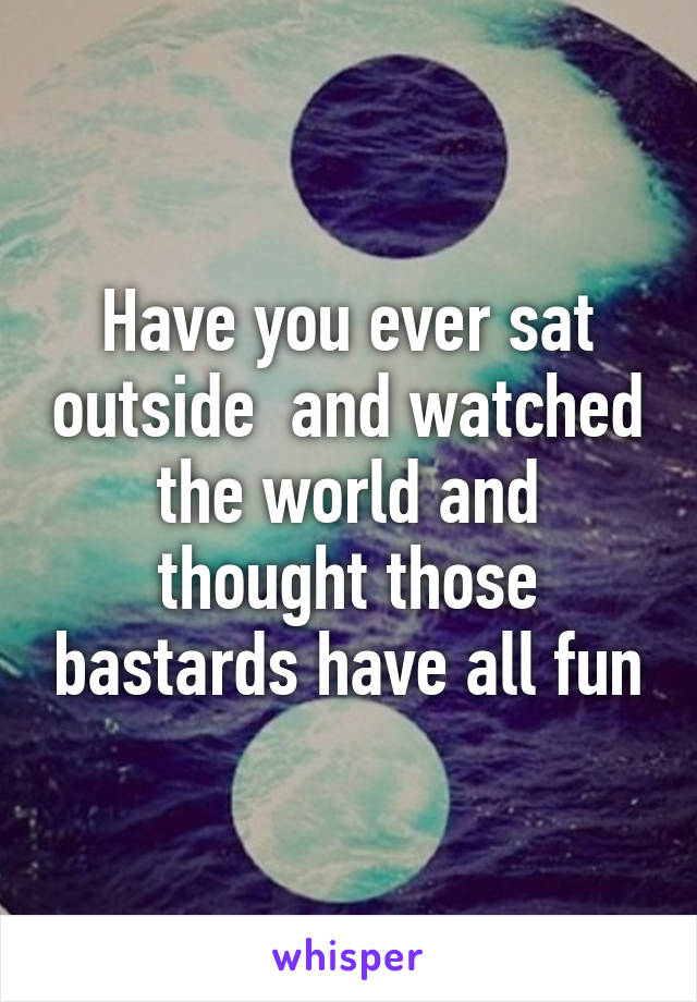 Have you ever sat outside  and watched the world and thought those bastards have all fun