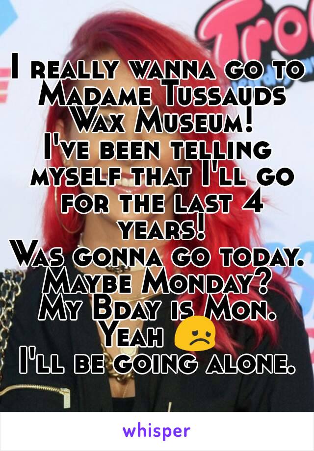 I really wanna go to Madame Tussauds Wax Museum!
I've been telling myself that I'll go for the last 4 years!
Was gonna go today.
Maybe Monday?
My Bday is Mon.
Yeah 😞
I'll be going alone.