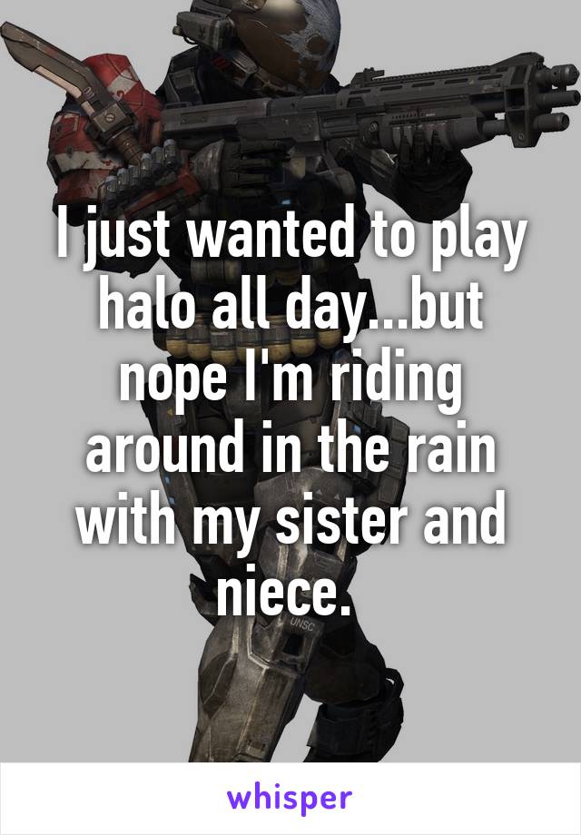 I just wanted to play halo all day...but nope I'm riding around in the rain with my sister and niece. 