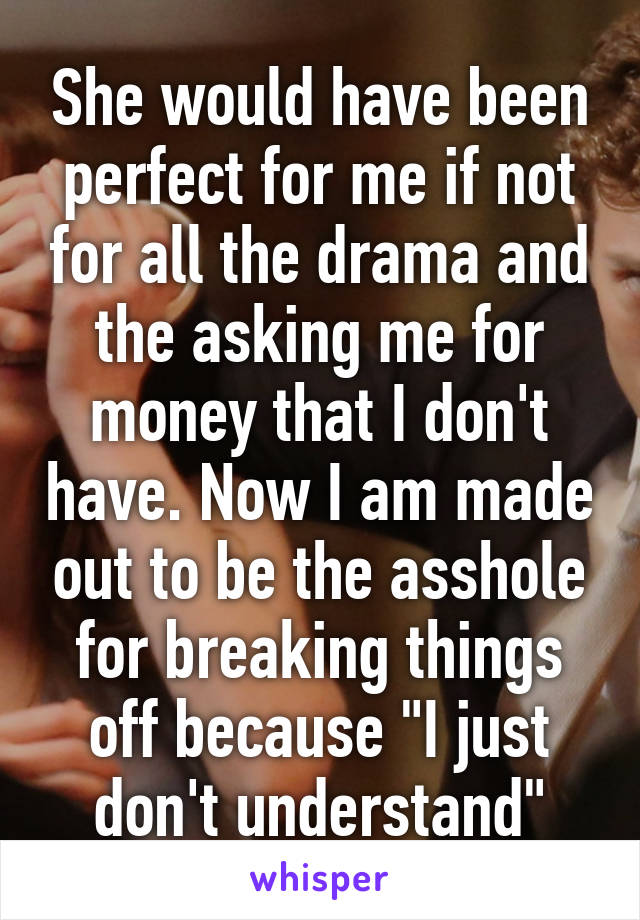 She would have been perfect for me if not for all the drama and the asking me for money that I don't have. Now I am made out to be the asshole for breaking things off because "I just don't understand"