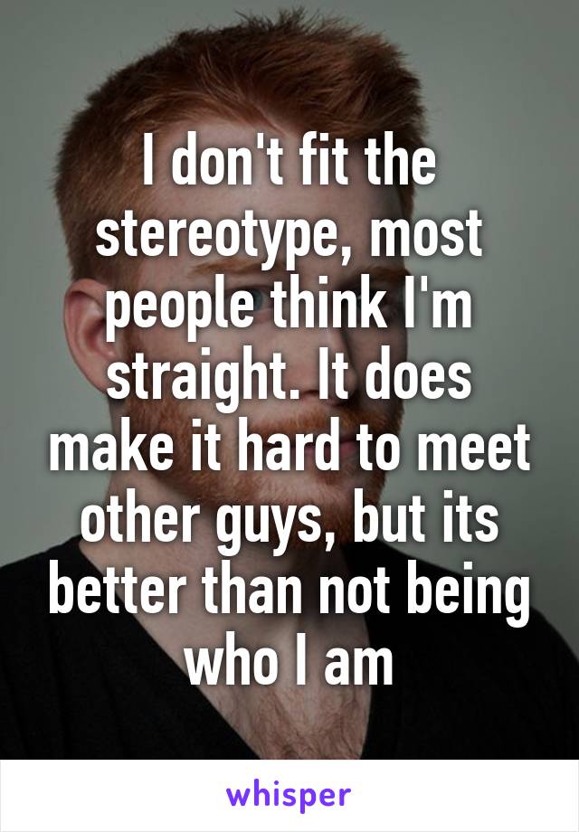 I don't fit the stereotype, most people think I'm straight. It does make it hard to meet other guys, but its better than not being who I am
