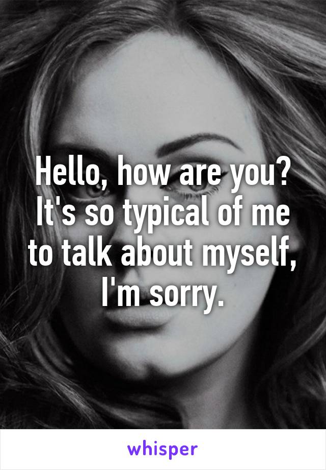 Hello, how are you? It's so typical of me to talk about myself, I'm sorry.