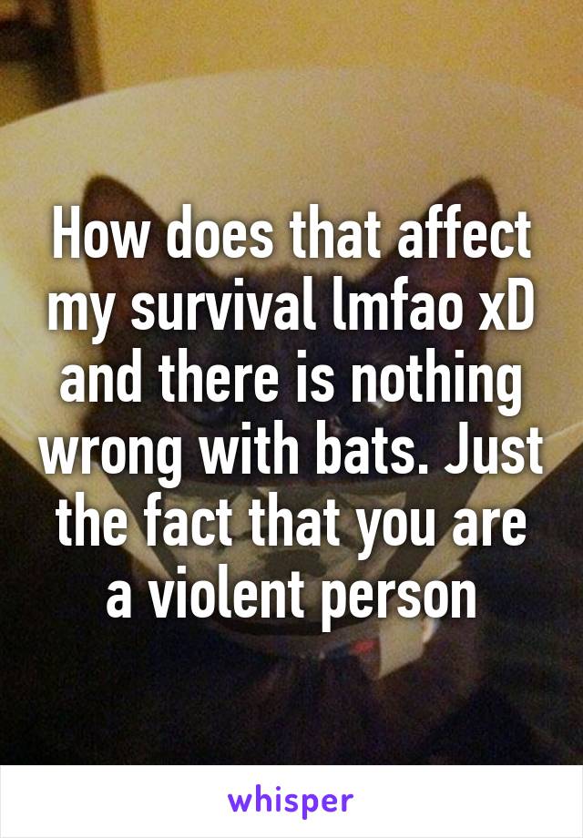 How does that affect my survival lmfao xD and there is nothing wrong with bats. Just the fact that you are a violent person