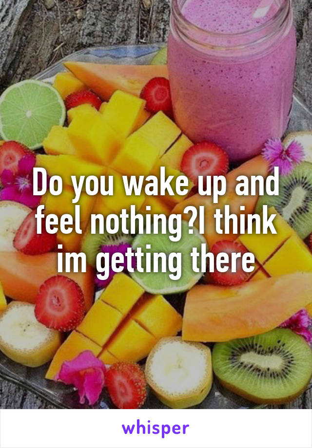 Do you wake up and feel nothing?I think im getting there