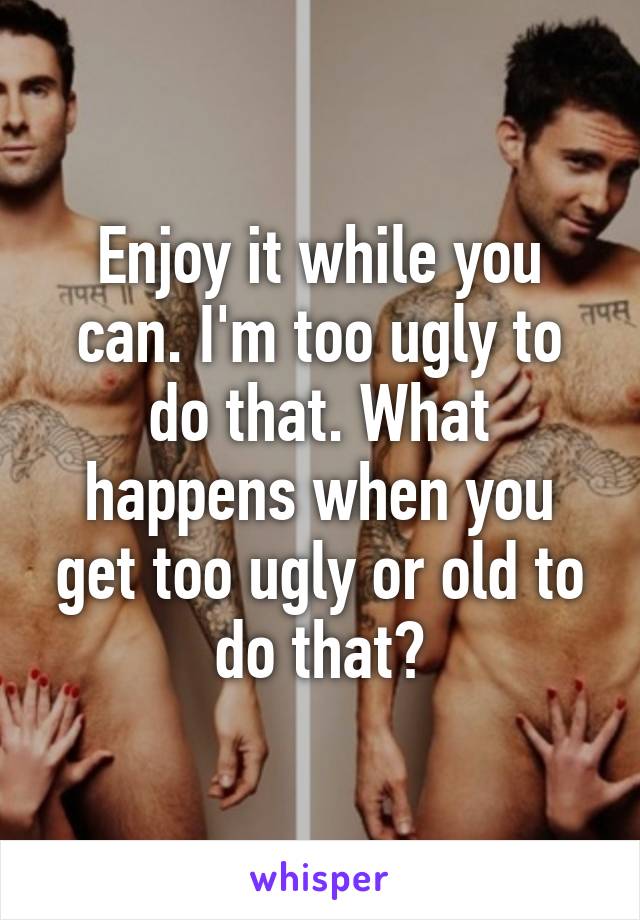 Enjoy it while you can. I'm too ugly to do that. What happens when you get too ugly or old to do that?