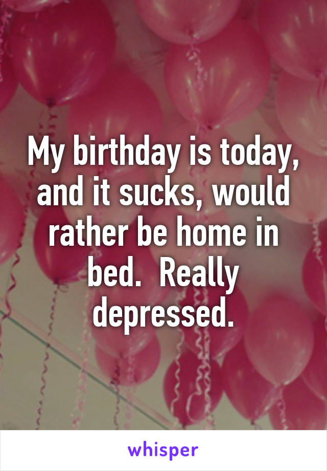 My birthday is today, and it sucks, would rather be home in bed.  Really depressed.