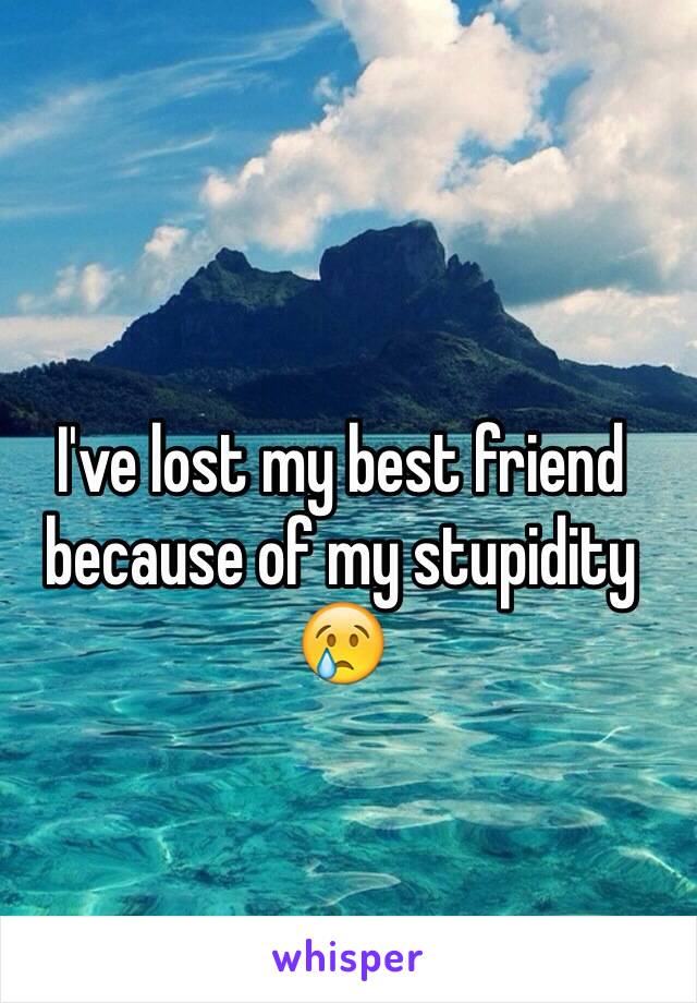 I've lost my best friend because of my stupidity 😢