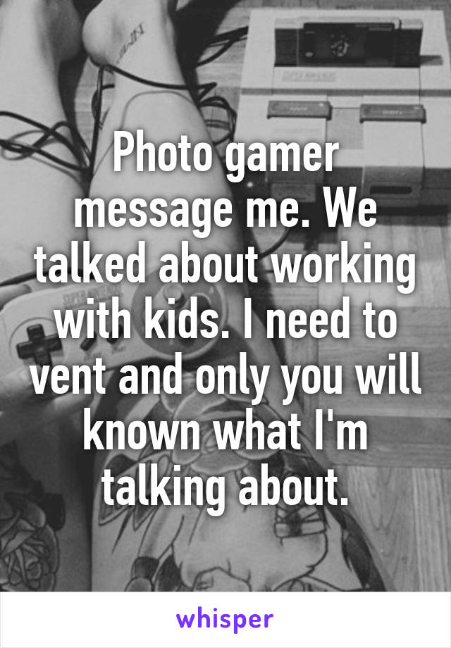 Photo gamer message me. We talked about working with kids. I need to vent and only you will known what I'm talking about.