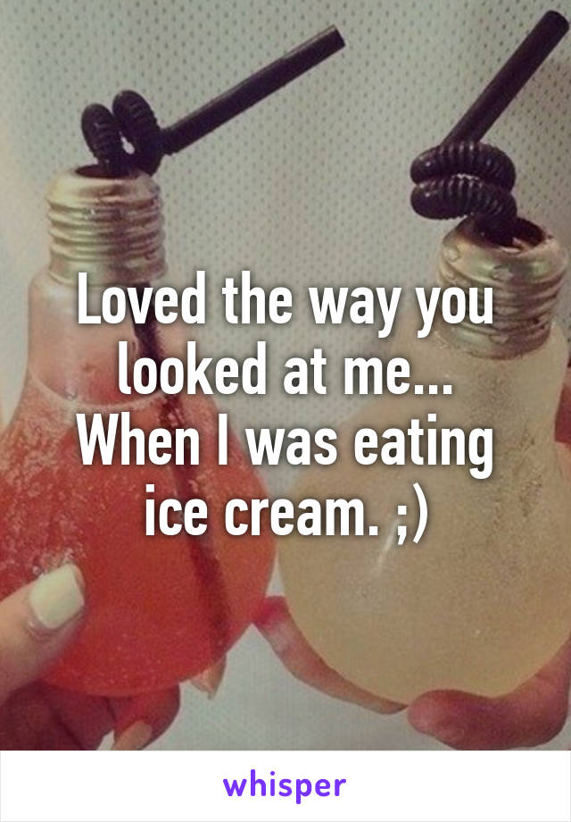 Loved the way you looked at me...
When I was eating ice cream. ;)