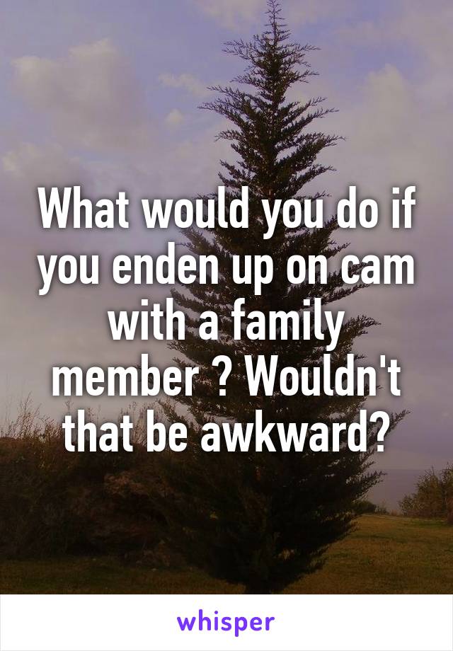 What would you do if you enden up on cam with a family member ? Wouldn't that be awkward?