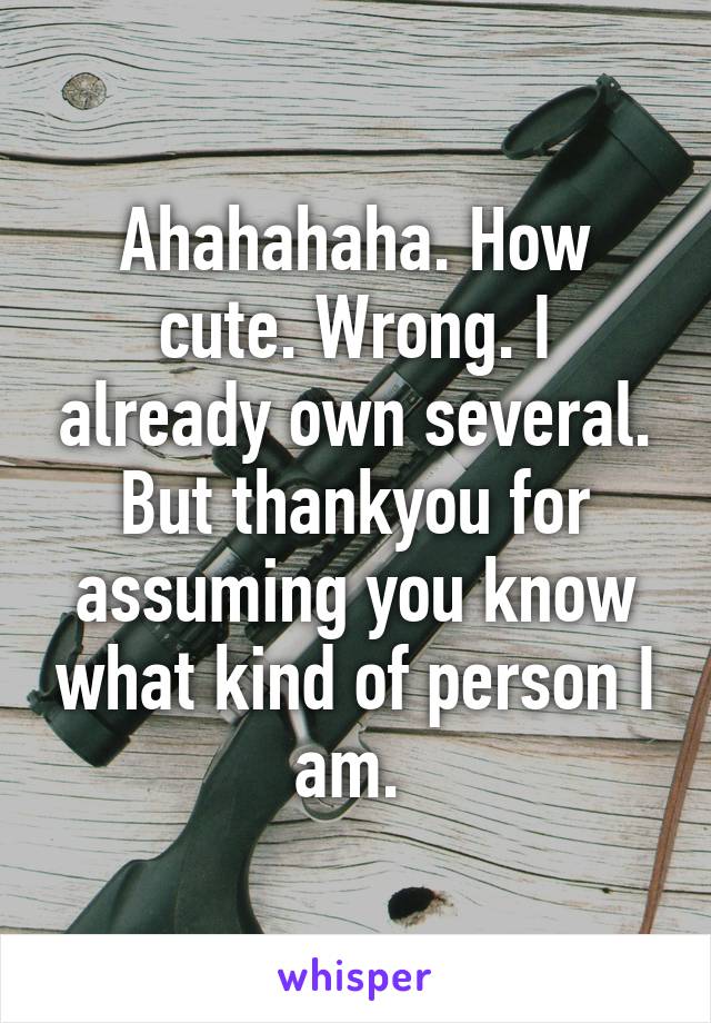 Ahahahaha. How cute. Wrong. I already own several. But thankyou for assuming you know what kind of person I am. 