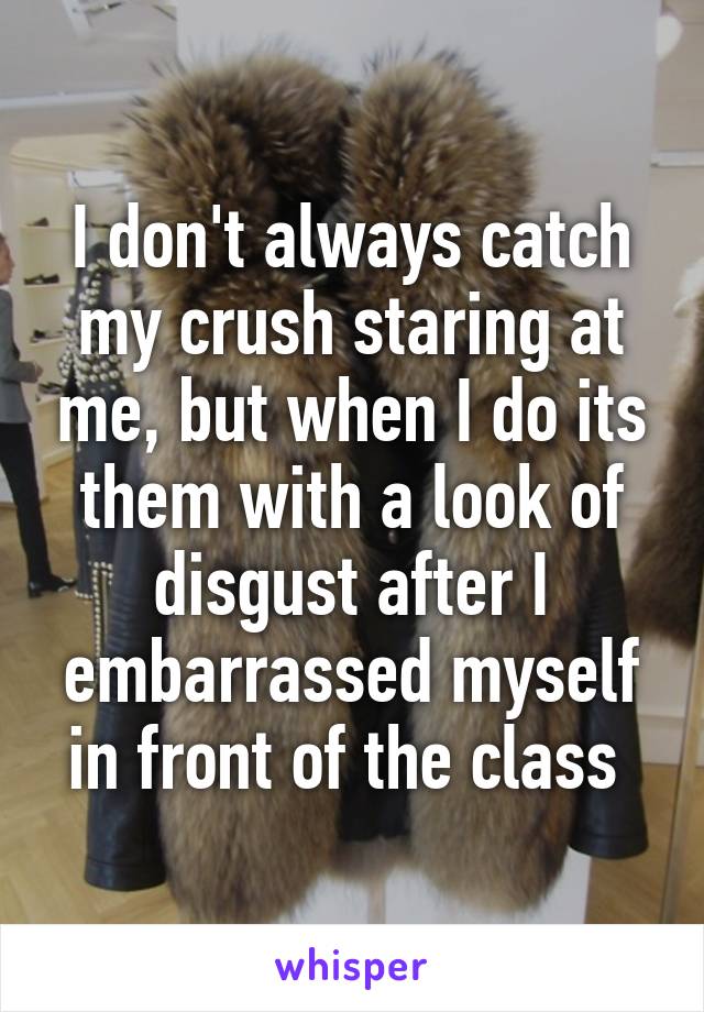 I don't always catch my crush staring at me, but when I do its them with a look of disgust after I embarrassed myself in front of the class 