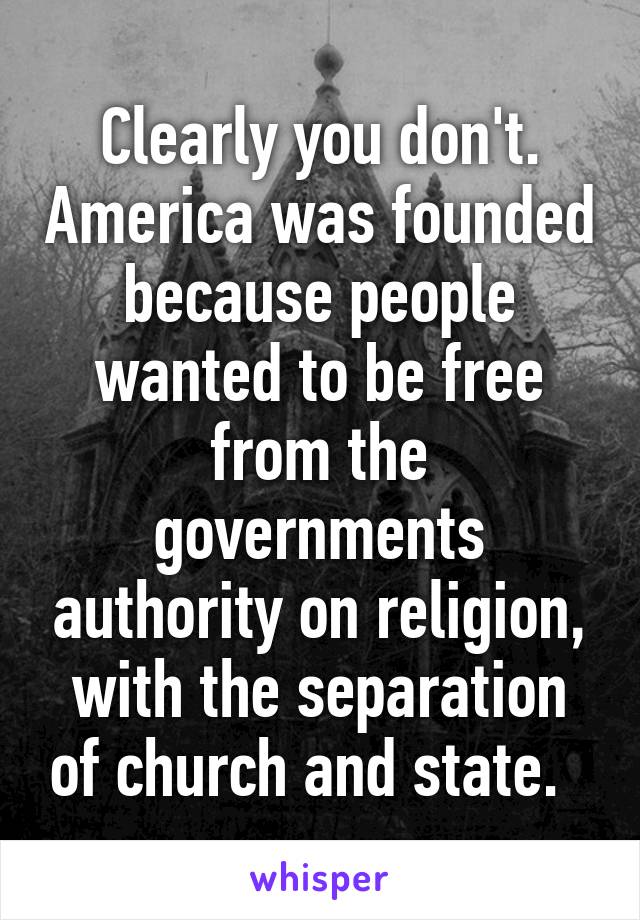 Clearly you don't. America was founded because people wanted to be free from the governments authority on religion, with the separation of church and state.  