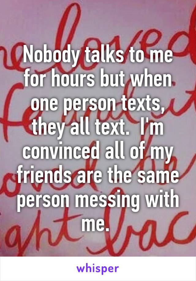 Nobody talks to me for hours but when one person texts, they all text.  I'm convinced all of my friends are the same person messing with me. 