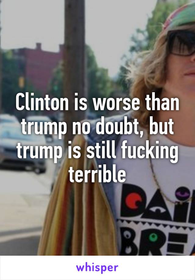 Clinton is worse than trump no doubt, but trump is still fucking terrible