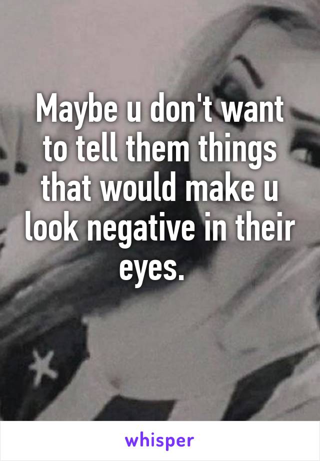 Maybe u don't want to tell them things that would make u look negative in their eyes.  

