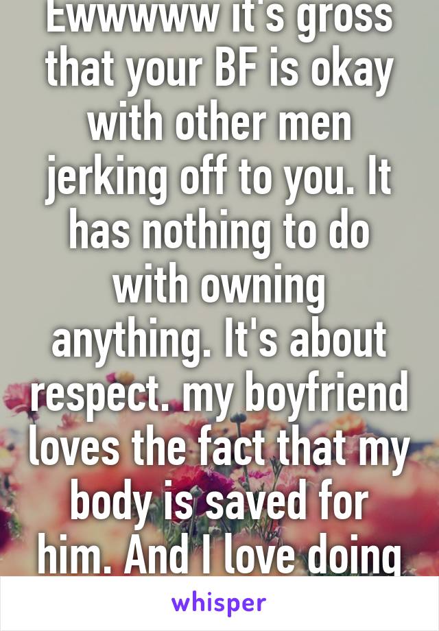 Ewwwww it's gross that your BF is okay with other men jerking off to you. It has nothing to do with owning anything. It's about respect. my boyfriend loves the fact that my body is saved for him. And I love doing that for him