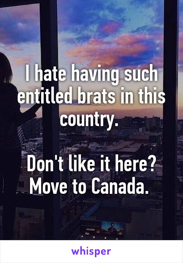 I hate having such entitled brats in this country. 

Don't like it here? Move to Canada. 