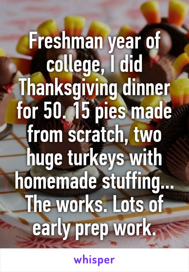 Freshman year of college, I did Thanksgiving dinner for 50. 15 pies made from scratch, two huge turkeys with homemade stuffing... The works. Lots of early prep work.