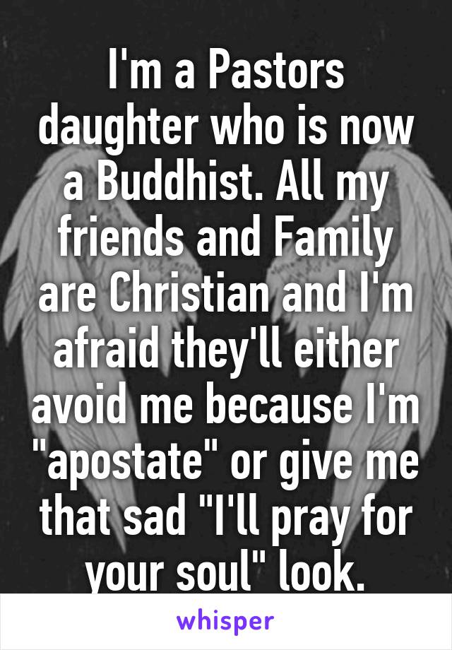 I'm a Pastors daughter who is now a Buddhist. All my friends and Family are Christian and I'm afraid they'll either avoid me because I'm "apostate" or give me that sad "I'll pray for your soul" look.