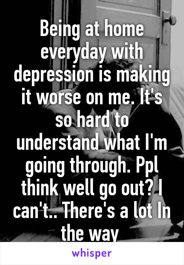 Being at home everyday with depression is making it worse on me. It's so hard to understand what I'm going through. Ppl think well go out? I can't.. There's a lot In the way 