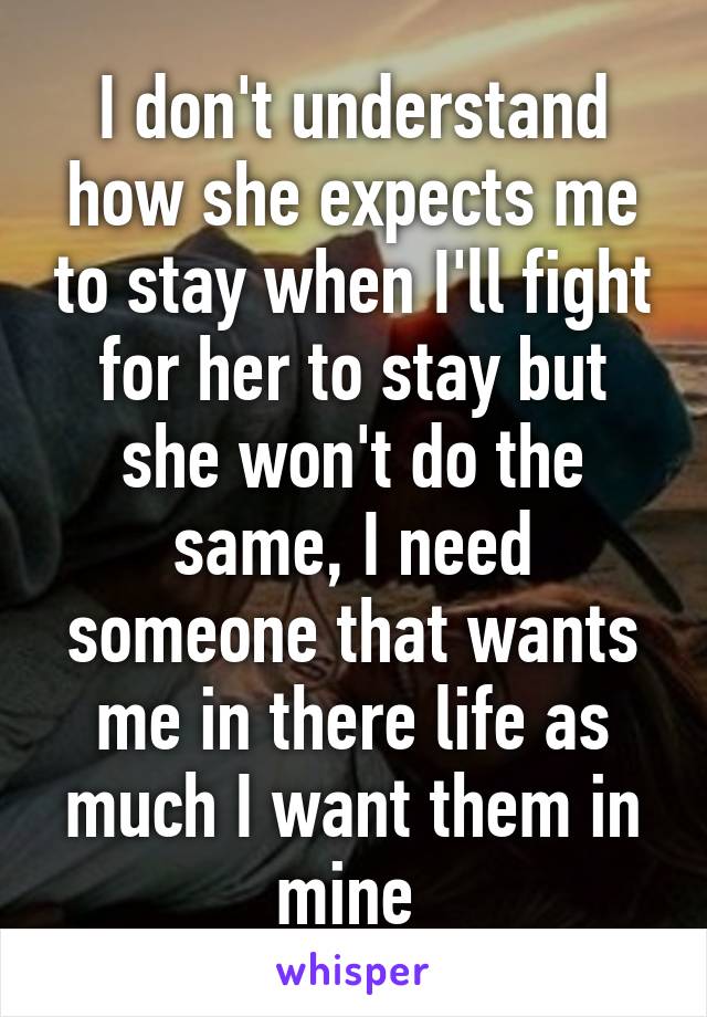 I don't understand how she expects me to stay when I'll fight for her to stay but she won't do the same, I need someone that wants me in there life as much I want them in mine 