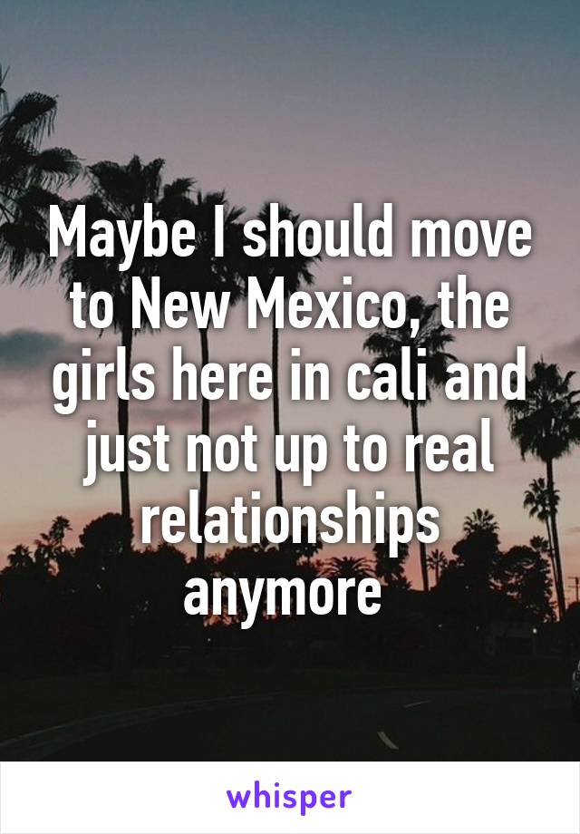 Maybe I should move to New Mexico, the girls here in cali and just not up to real relationships anymore 