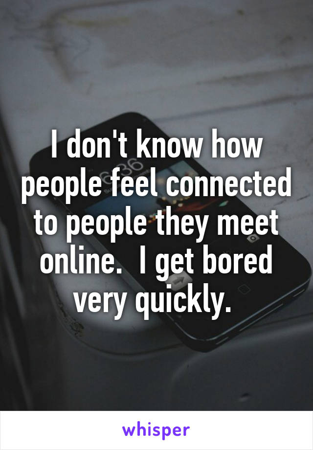 I don't know how people feel connected to people they meet online.  I get bored very quickly. 