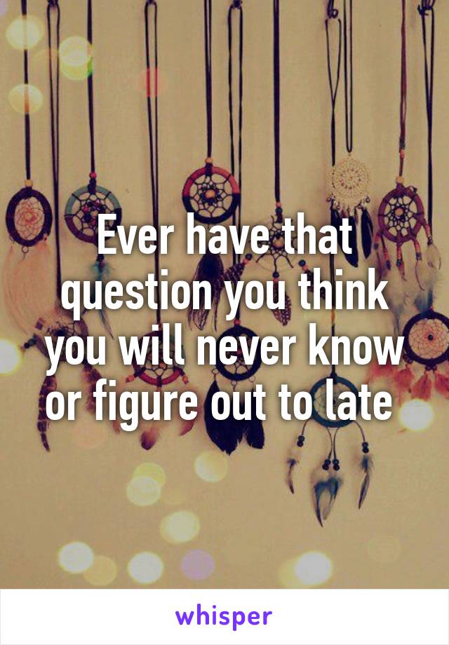 Ever have that question you think you will never know or figure out to late 