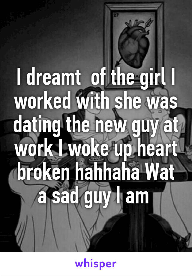 I dreamt  of the girl I worked with she was dating the new guy at work I woke up heart broken hahhaha Wat a sad guy I am 