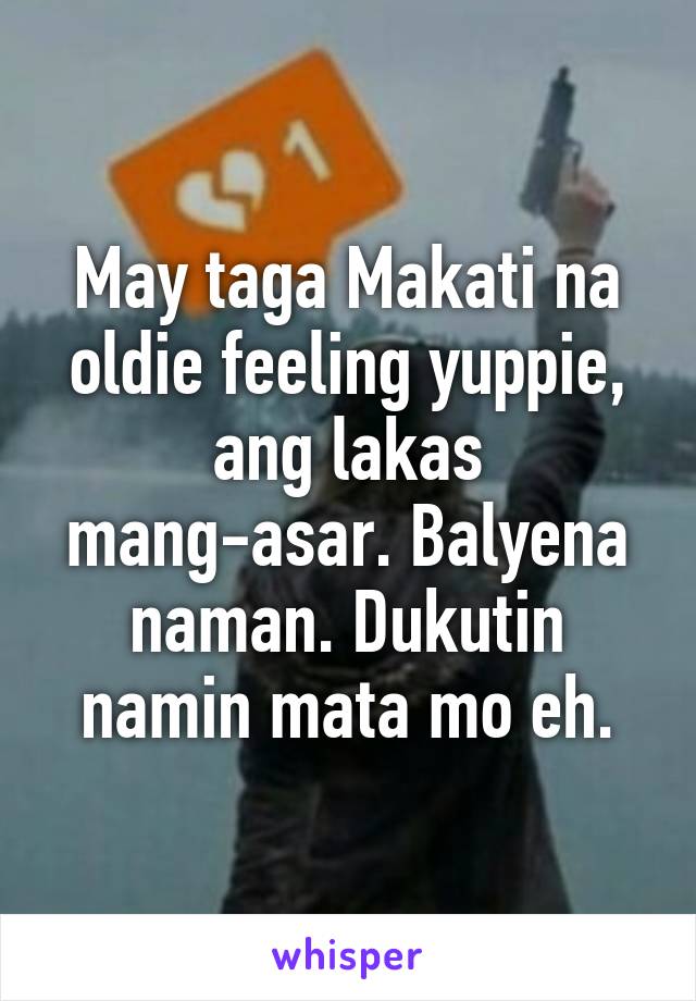 May taga Makati na oldie feeling yuppie, ang lakas mang-asar. Balyena naman. Dukutin namin mata mo eh.