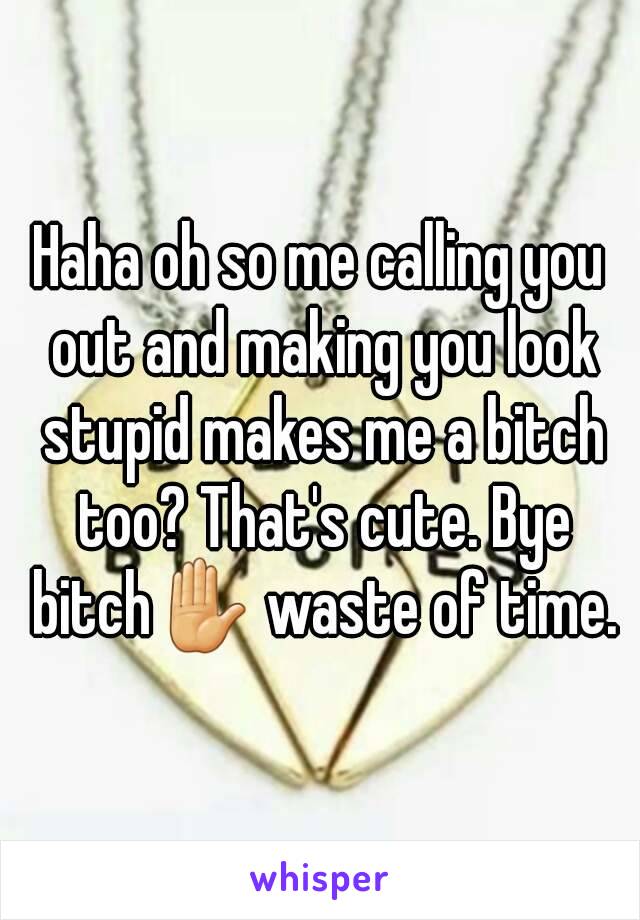 Haha oh so me calling you out and making you look stupid makes me a bitch too? That's cute. Bye bitch✋ waste of time.