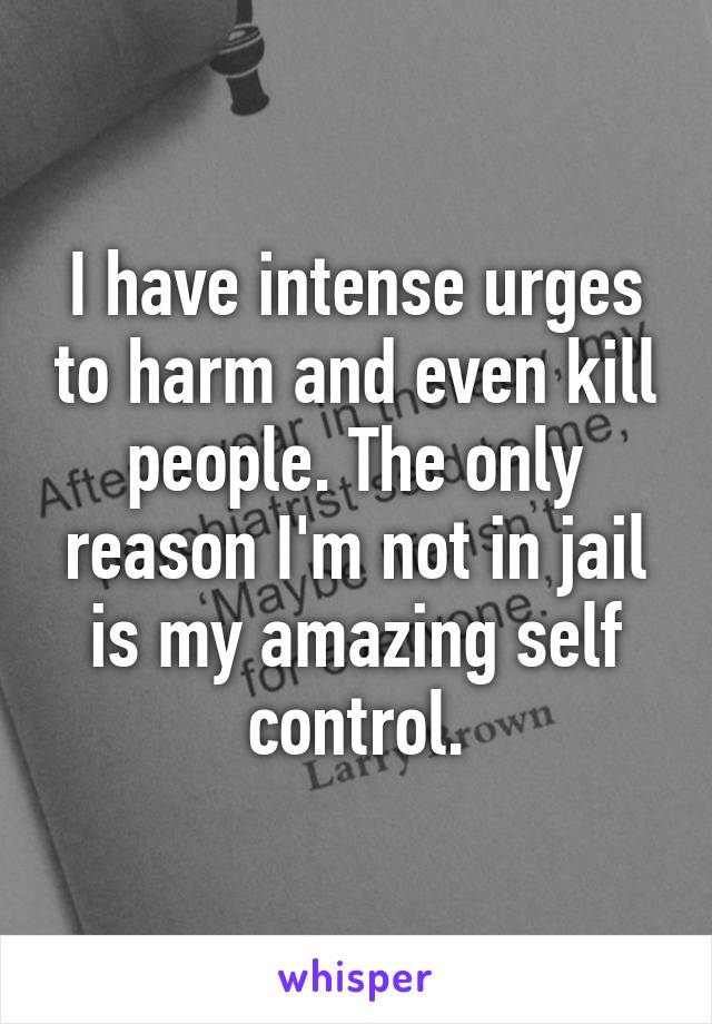 I have intense urges to harm and even kill people. The only reason I'm not in jail is my amazing self control.