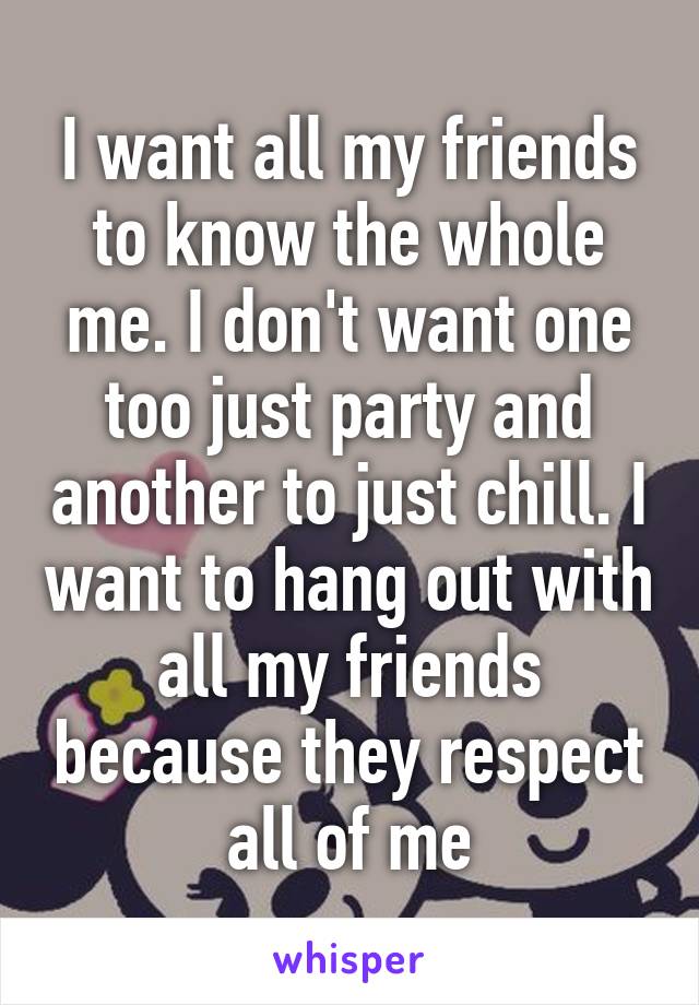 I want all my friends to know the whole me. I don't want one too just party and another to just chill. I want to hang out with all my friends because they respect all of me