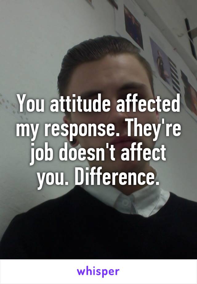 You attitude affected my response. They're job doesn't affect you. Difference.