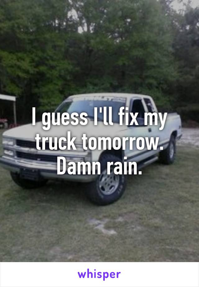 I guess I'll fix my truck tomorrow.
Damn rain.