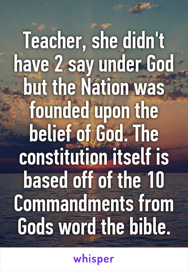 Teacher, she didn't have 2 say under God but the Nation was founded upon the belief of God. The constitution itself is based off of the 10 Commandments from Gods word the bible.