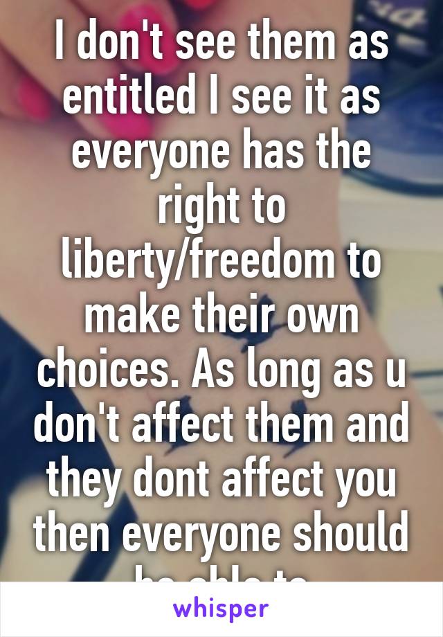 I don't see them as entitled I see it as everyone has the right to liberty/freedom to make their own choices. As long as u don't affect them and they dont affect you then everyone should be able to