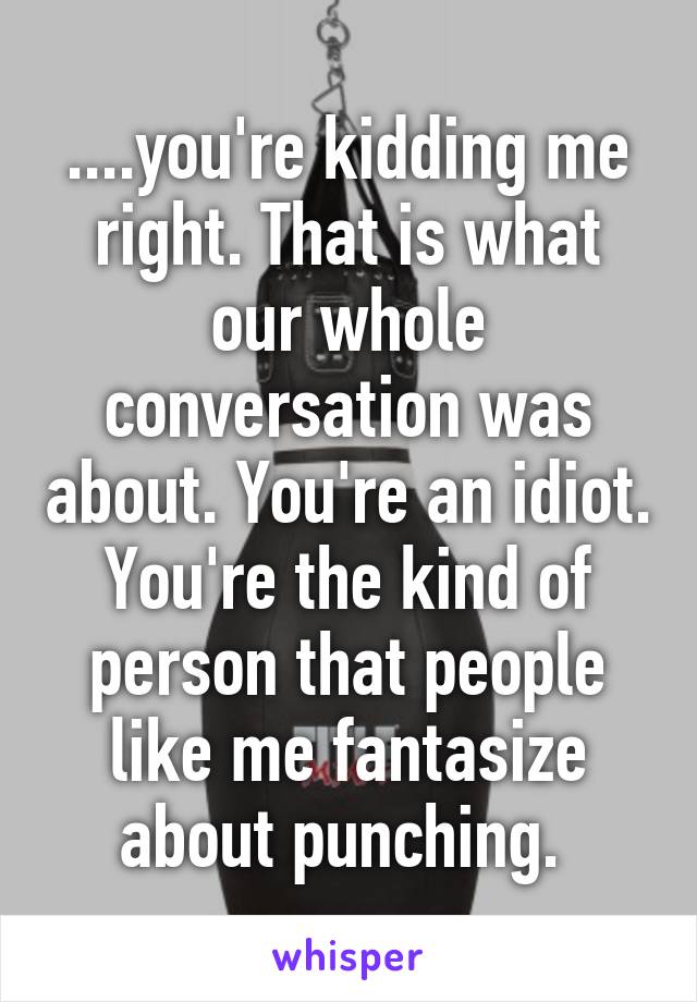 ....you're kidding me right. That is what our whole conversation was about. You're an idiot. You're the kind of person that people like me fantasize about punching. 