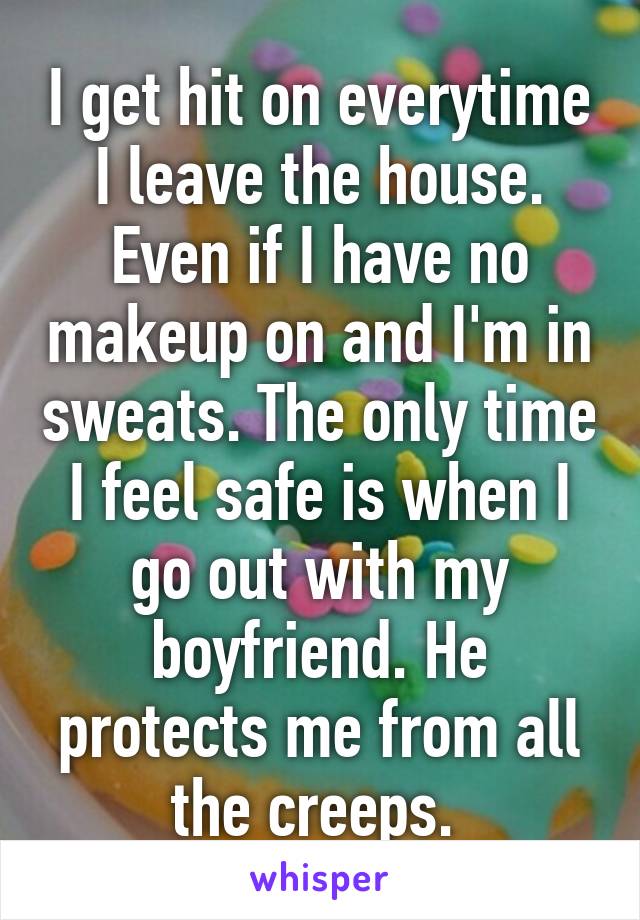 I get hit on everytime I leave the house. Even if I have no makeup on and I'm in sweats. The only time I feel safe is when I go out with my boyfriend. He protects me from all the creeps. 