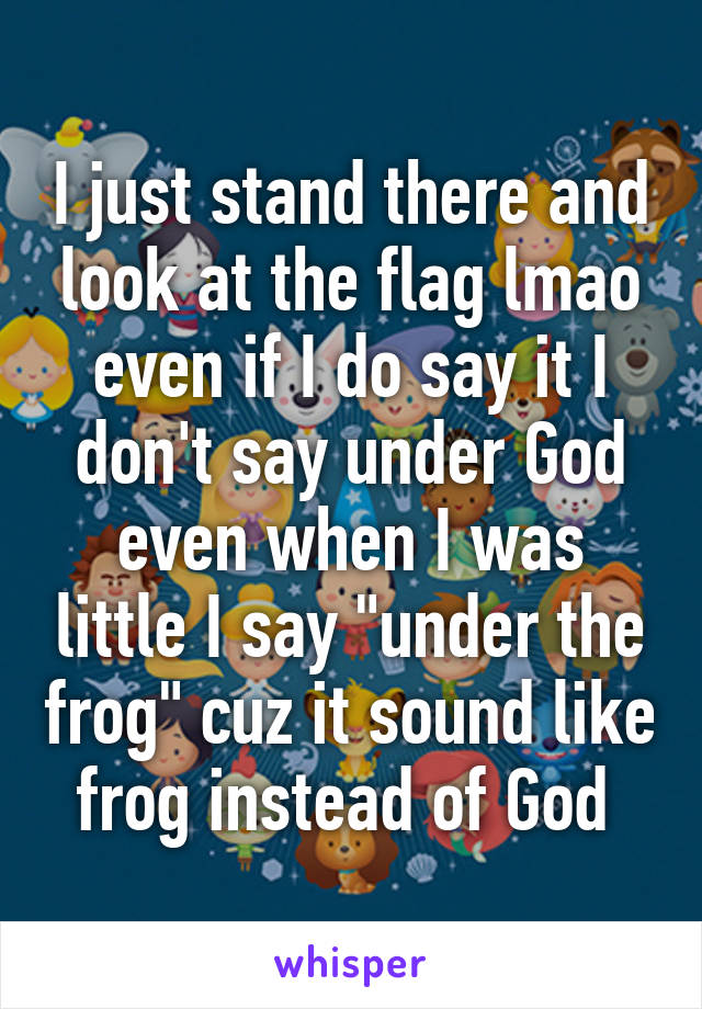 I just stand there and look at the flag lmao even if I do say it I don't say under God even when I was little I say "under the frog" cuz it sound like frog instead of God 