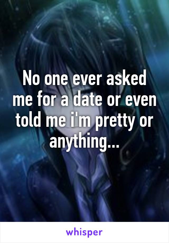 No one ever asked me for a date or even told me i'm pretty or anything...
