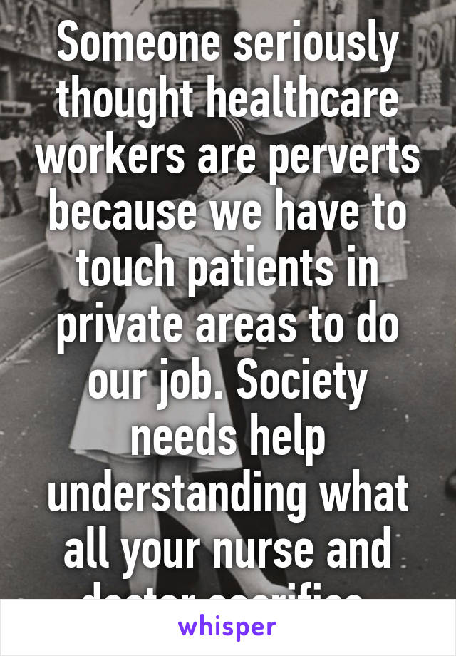 Someone seriously thought healthcare workers are perverts because we have to touch patients in private areas to do our job. Society needs help understanding what all your nurse and doctor sacrifice.