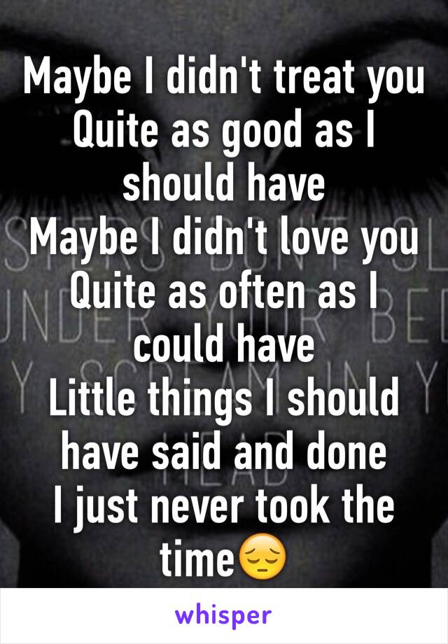 Maybe I didn't treat you
Quite as good as I should have
Maybe I didn't love you
Quite as often as I could have
Little things I should have said and done
I just never took the time😔