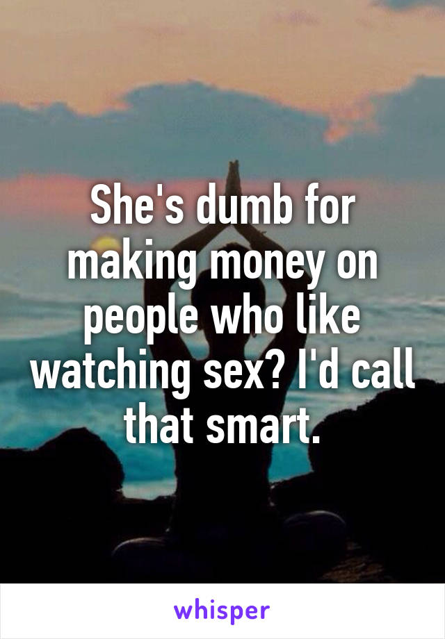 She's dumb for making money on people who like watching sex? I'd call that smart.