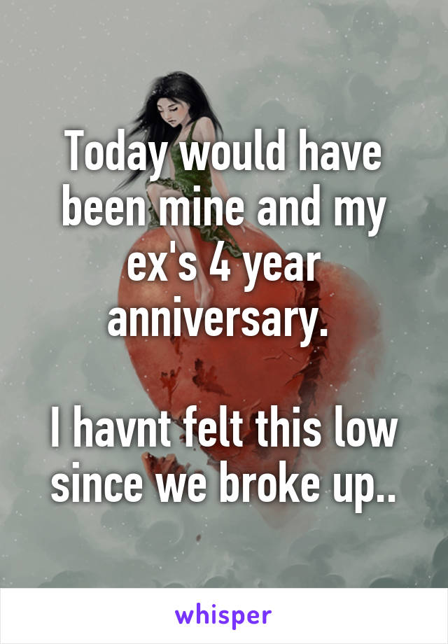 Today would have been mine and my ex's 4 year anniversary. 

I havnt felt this low since we broke up..