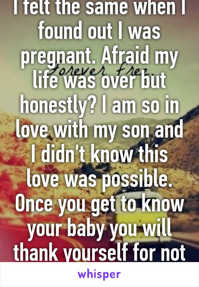 I felt the same when I found out I was pregnant. Afraid my life was over but honestly? I am so in love with my son and I didn't know this love was possible. Once you get to know your baby you will thank yourself for not having an abortion. 