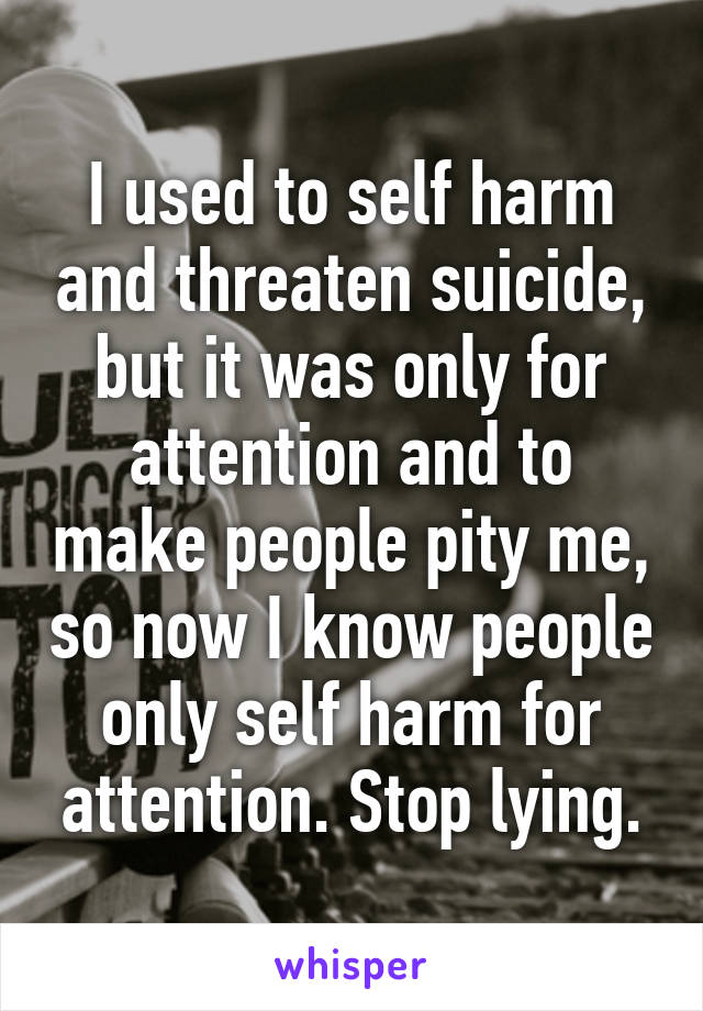 I used to self harm and threaten suicide, but it was only for attention and to make people pity me, so now I know people only self harm for attention. Stop lying.